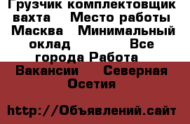 Грузчик-комплектовщик (вахта) › Место работы ­ Масква › Минимальный оклад ­ 45 000 - Все города Работа » Вакансии   . Северная Осетия